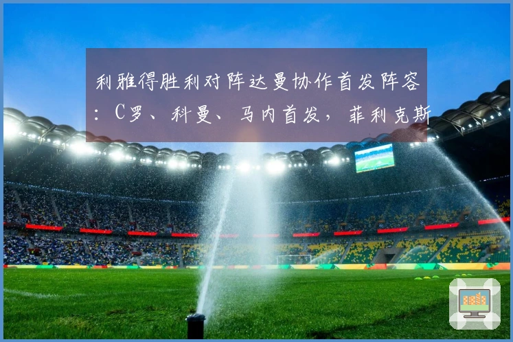 利雅得胜利对阵达曼协作首发阵容：C罗、科曼、马内首发，菲利克斯参赛