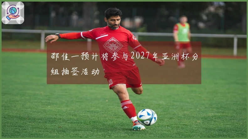 邵佳一预计将参与2027年亚洲杯分组抽签活动