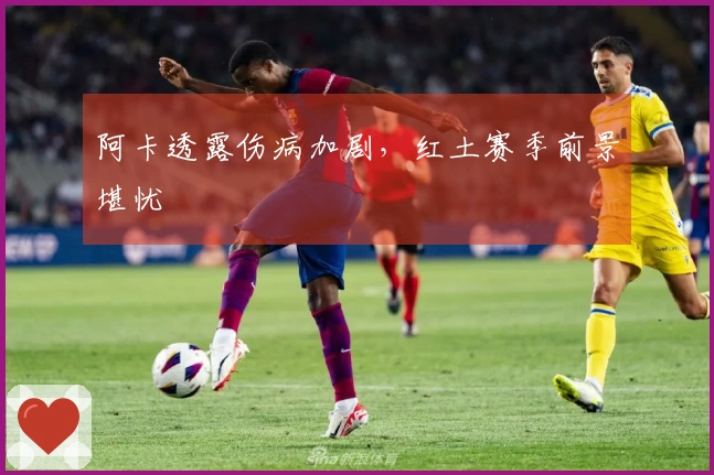 阿卡透露伤病加剧，红土赛季前景堪忧