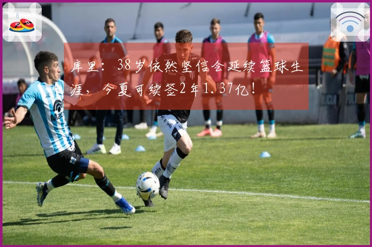 库里：38岁依然坚信会延续篮球生涯，今夏可续签2年1.37亿！