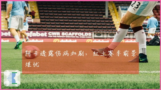 阿卡透露伤病加剧，红土赛季前景堪忧