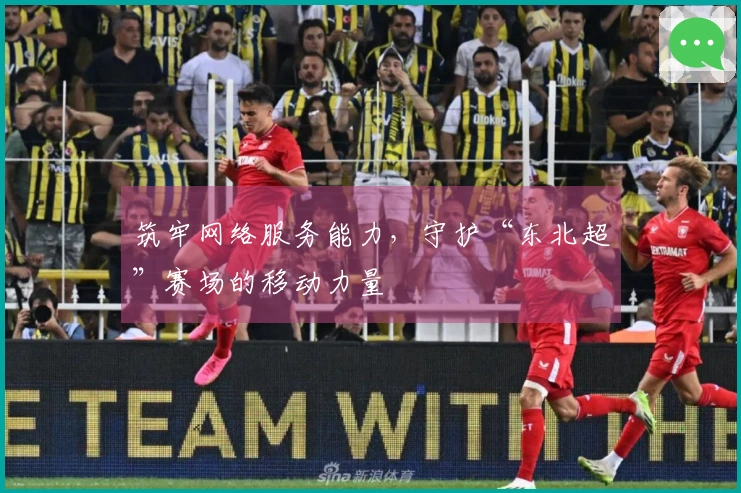 筑牢网络服务能力，守护“东北超”赛场的移动力量