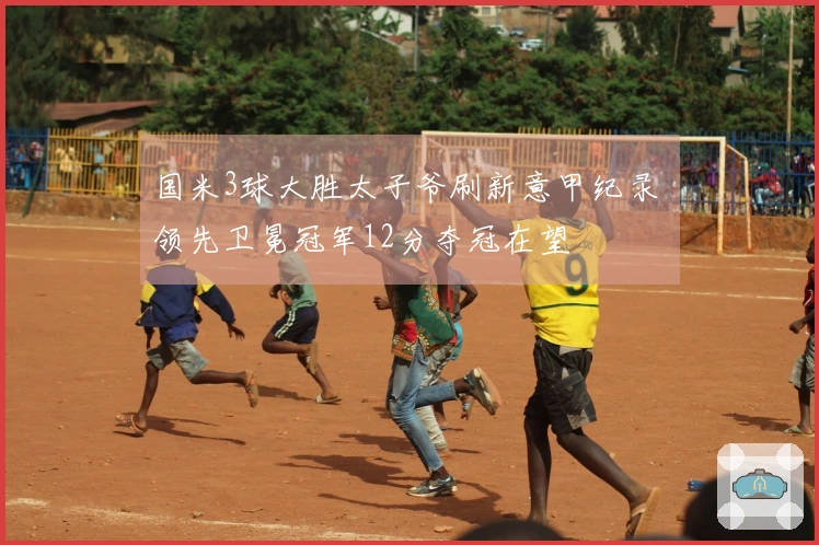 国米3球大胜太子爷刷新意甲纪录 领先卫冕冠军12分夺冠在望