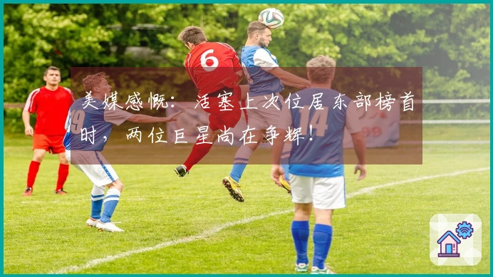 美媒感慨：活塞上次位居东部榜首时，两位巨星尚在争辉！