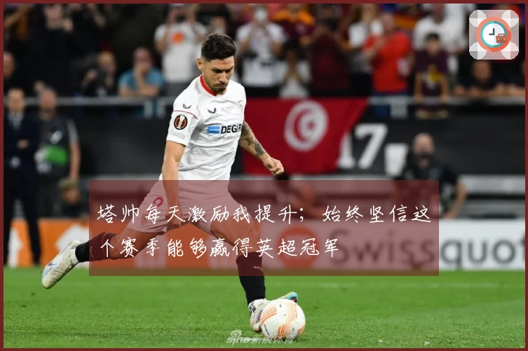 塔帅每天激励我提升；始终坚信这个赛季能够赢得英超冠军