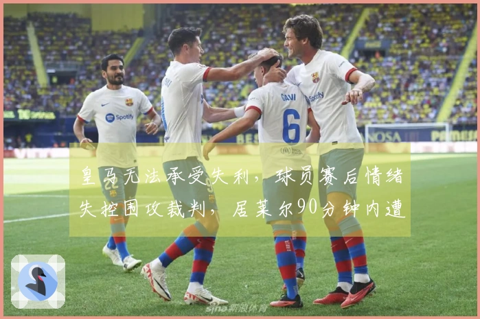 皇马无法承受失利，球员赛后情绪失控围攻裁判，居莱尔90分钟内遭遇争议红牌