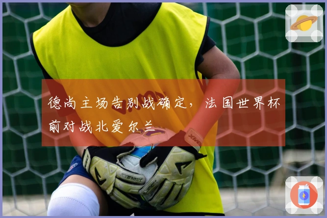 德尚主场告别战确定,法国世界杯前对战北爱尔兰