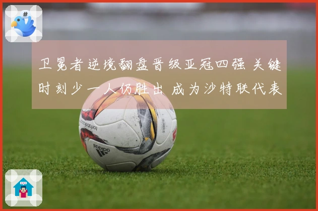 卫冕者逆境翻盘晋级亚冠四强 关键时刻少一人仍胜出 成为沙特联代表