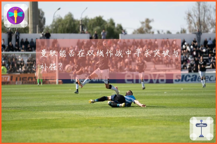 曼联能否在双线作战中寻求突破与补强？