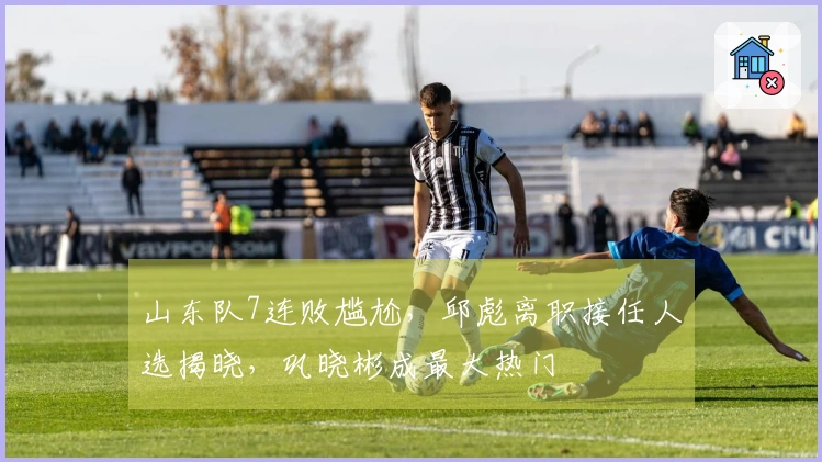 山东队7连败尴尬，邱彪离职接任人选揭晓，巩晓彬成最大热门