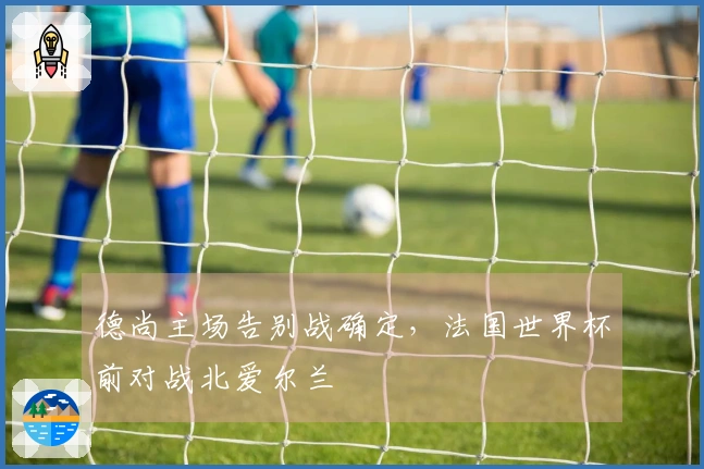 德尚主场告别战确定，法国世界杯前对战北爱尔兰