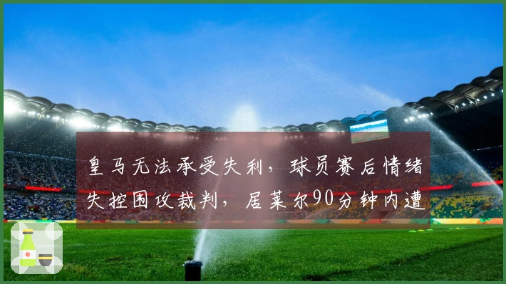 皇马无法承受失利，球员赛后情绪失控围攻裁判，居莱尔90分钟内遭遇争议红牌