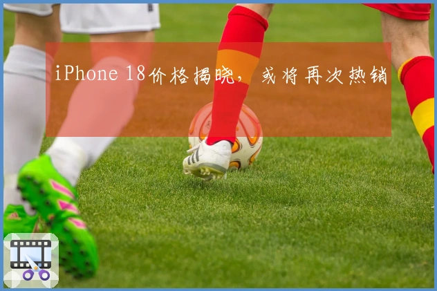 iPhone 18价格揭晓，或将再次热销