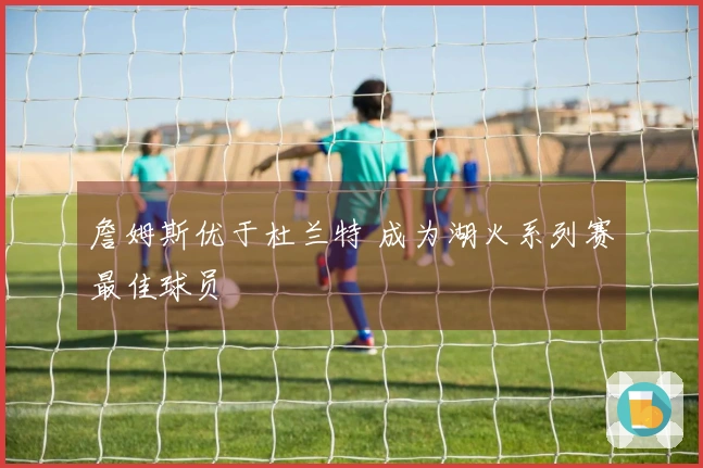 詹姆斯优于杜兰特 成为湖火系列赛最佳球员