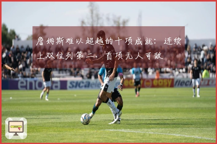 詹姆斯难以超越的十项成就：连续上双位列第二，首项无人可敌