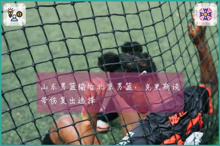 山东男篮输给北京男篮，克里斯谈带伤复出选择