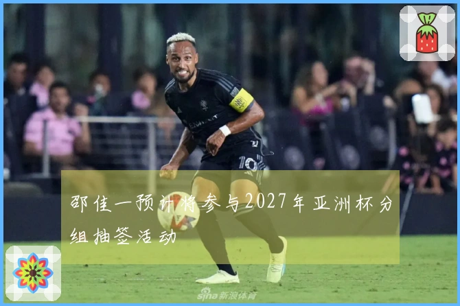 邵佳一预计将参与2027年亚洲杯分组抽签活动