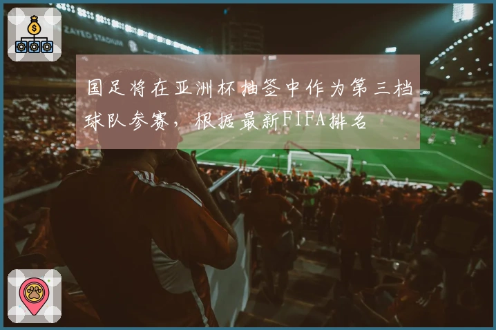 国足将在亚洲杯抽签中作为第三档球队参赛，根据最新FIFA排名